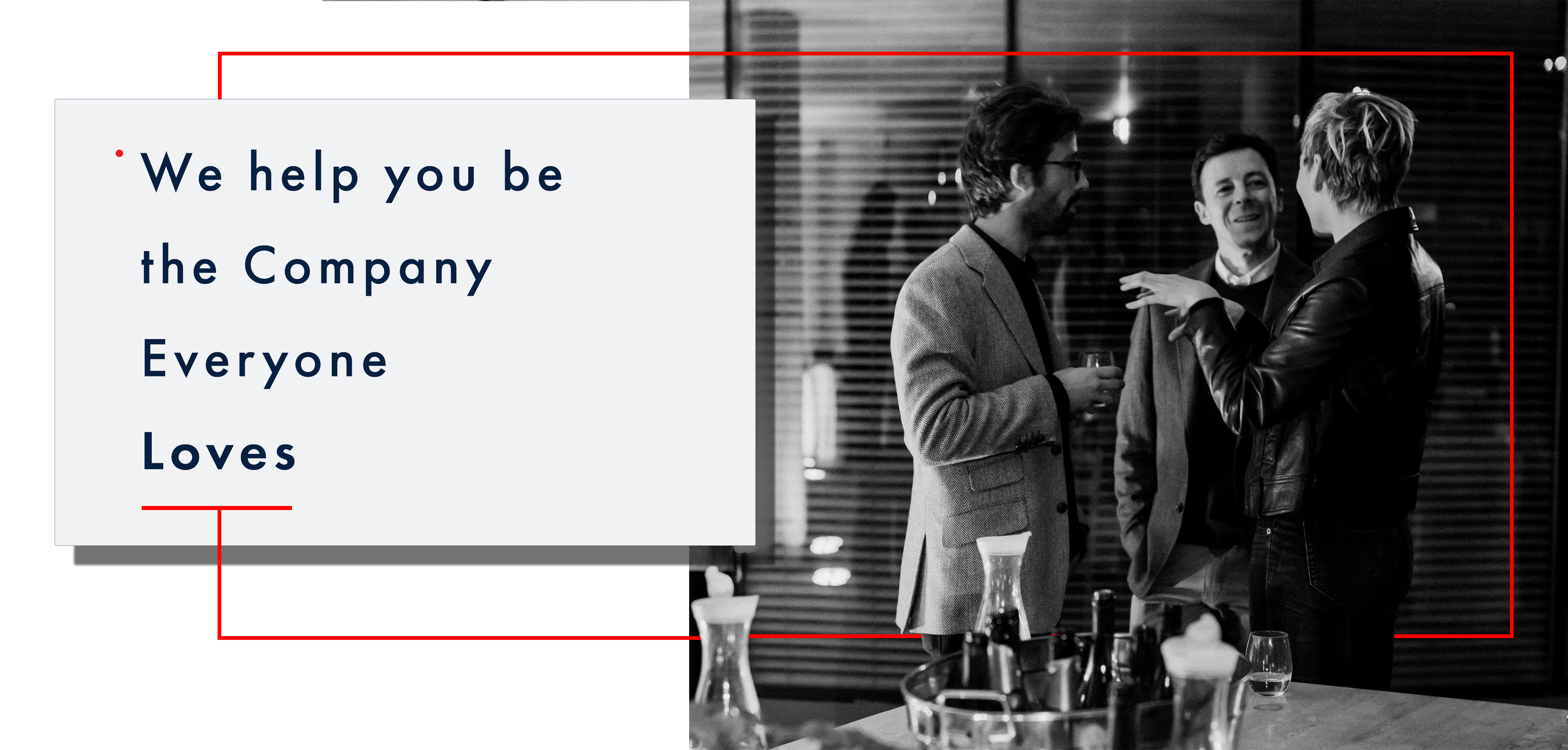 Above the fold image: the entire width of the screen, the right two-thirds of the image is a black and white image of an office party in the boardroom. The scene is set in an office environment. Foreground is a table with wine bottles and food. The mid-ground, there are two groups of people, on the right are three people chatting and holding wine glasses, and on the left and middle are two men wearing tweed sports coats listening attentively to the woman wearing a classy black leather jacket who appears to be explaining a story, left hand partially raised. The man in the middle, with his head, cocked a partial smile. On the left of the image, slightly further back man and woman are chatting; he is holding a small wine glass and wearing a dark zippered hoody; she listens attentively with arms folded. Behind them is a glass wall separating the boardroom they are in with open slotted blinds. The first third of the image is a pure white background with a light grey box with text, Futura book font that reads over four lines – line 1: begins with a small red dot at the top of the line that reads “We help you be.” the following line reads “the Company” third line reads: “Everyone” fourth line reads “Loves” in bold. Under the word “Loves,” a thin bright red line is at half the space between each of the previous text rows. At the midpoint of this parallel bright red line is a perpendicular red line that extends out of the light grey box halfway down to the bottom of the image and then goes across the black and white photo, appearing to go behind the people in the image legs. Slightly past the woman in the back leather jacket on the right midground, the bright red thin line extends vertically to slightly above the people’s heads. Then it travels back towards the light grey box again halfway between the top of the grey box to then return to the top of the light grey box directly in line with the line at the midpoint leaving the parallel line under the word “Loves” however this vertical red line stops at the edge of the light grey box.